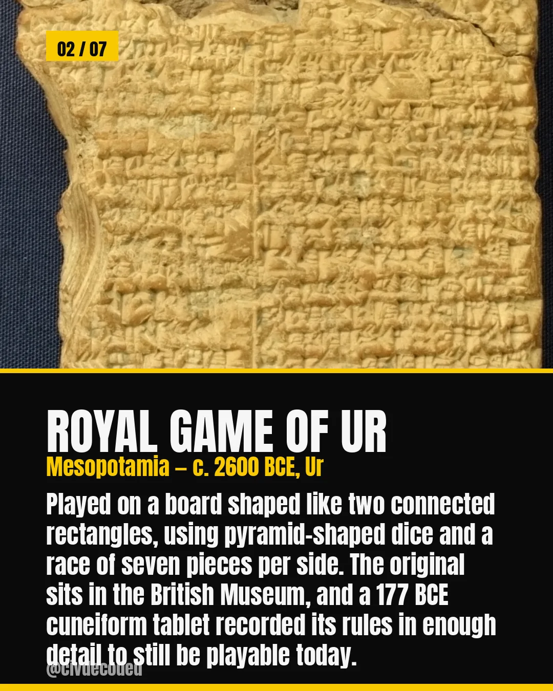 Royal Game of Ur, Mesopotamia c. 2600 BCE — played on two connected rectangles with pyramid-shaped dice and seven pieces per side; the original sits in the British Museum and a 177 BCE cuneiform tablet preserved its rules well enough to still be playable.