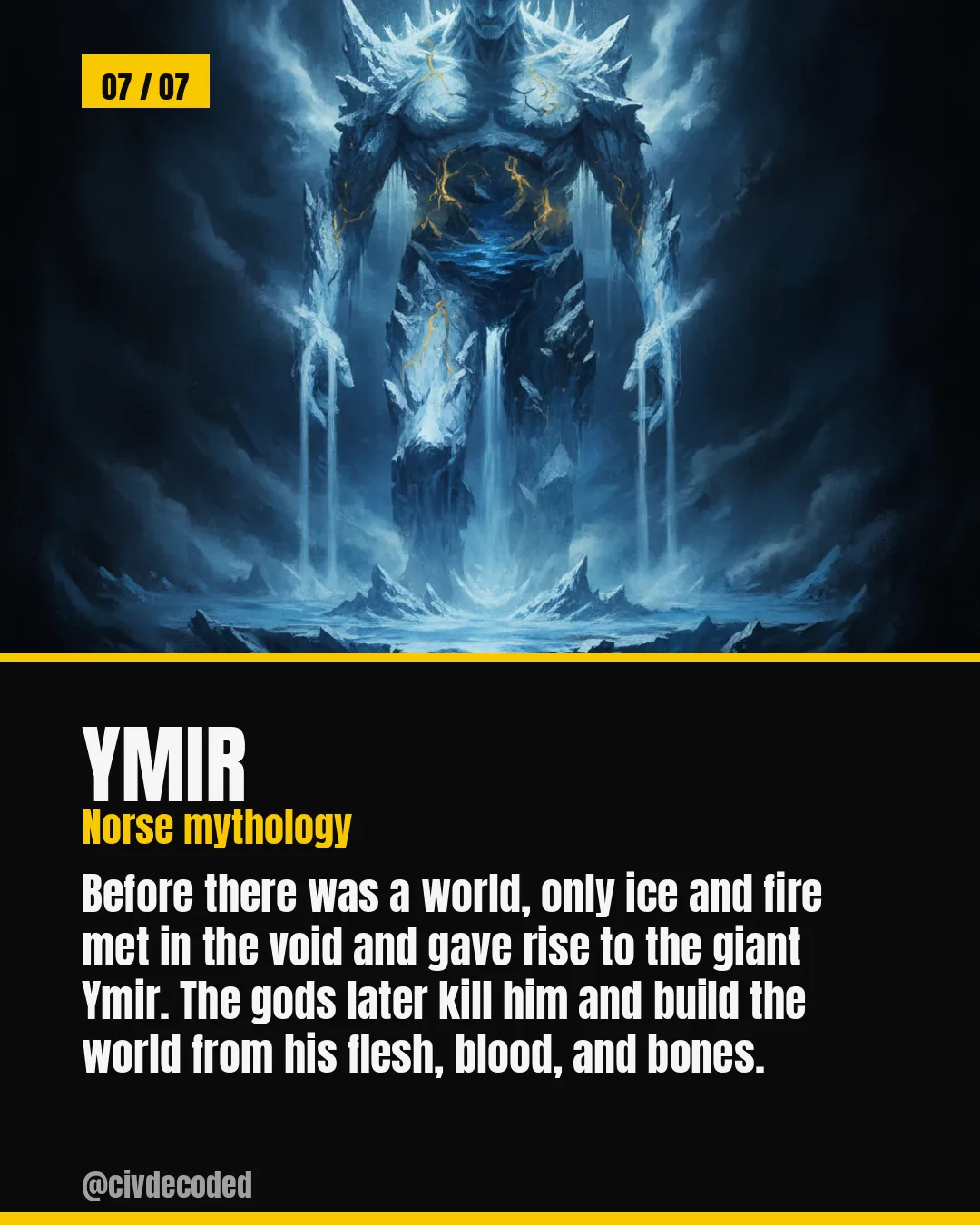 Ymir (Norse mythology) — ice and fire meet in the void and give rise to the giant Ymir; the gods kill him and build the world from his flesh, blood, and bones.